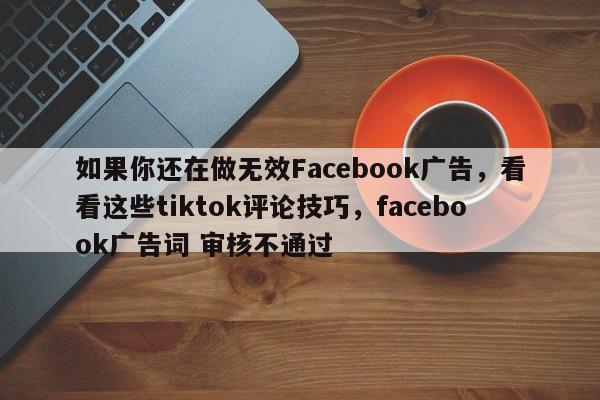 如果你还在做无效Facebook广告，看看这些tiktok评论技巧，facebook广告词 审核不通过