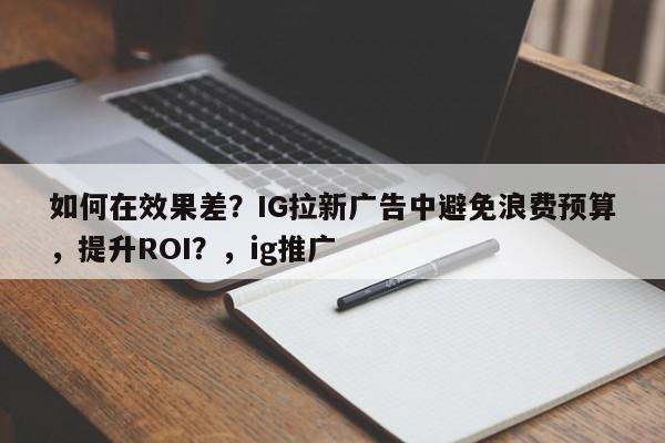 如何在效果差？IG拉新广告中避免浪费预算，提升ROI？，ig推广