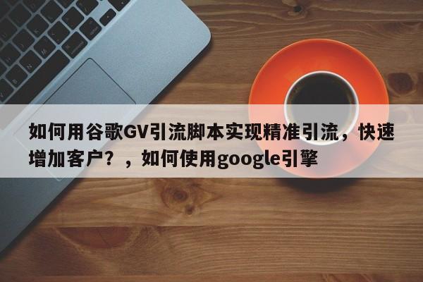 如何用谷歌GV引流脚本实现精准引流，快速增加客户？，如何使用google引擎