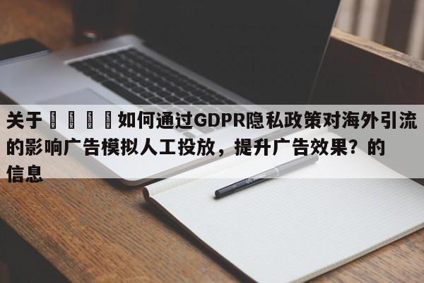 关于🚀如何通过GDPR隐私政策对海外引流的影响广告模拟人工投放，提升广告效果？的信息