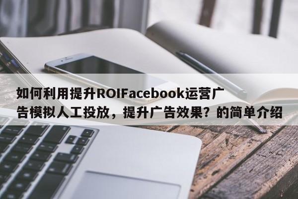 如何利用提升ROIFacebook运营广告模拟人工投放，提升广告效果？的简单介绍