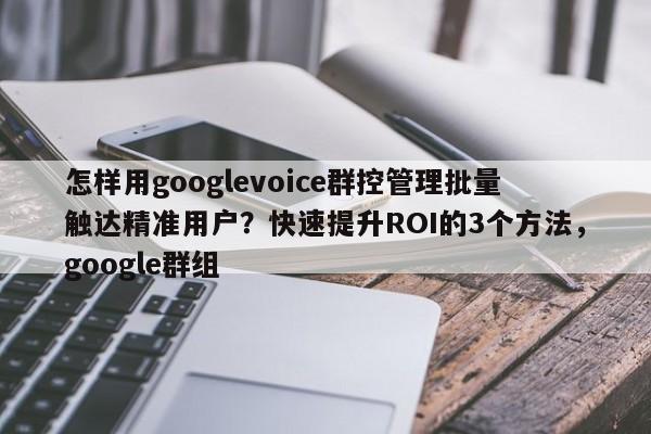 怎样用googlevoice群控管理批量触达精准用户？快速提升ROI的3个方法，google群组