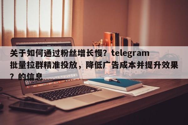 关于如何通过粉丝增长慢？telegram批量拉群精准投放，降低广告成本并提升效果？的信息