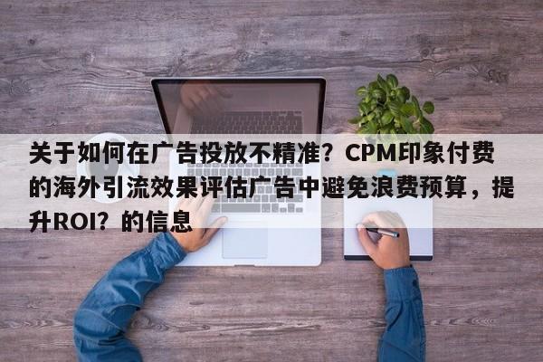 关于如何在广告投放不精准？CPM印象付费的海外引流效果评估广告中避免浪费预算，提升ROI？的信息