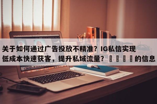 关于如何通过广告投放不精准？IG私信实现低成本快速获客，提升私域流量？🎯的信息
