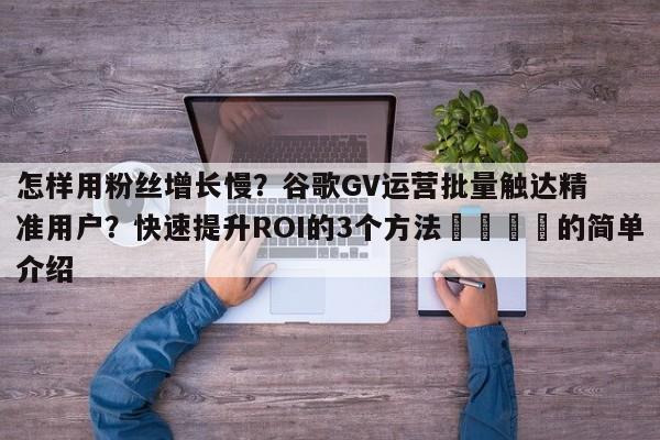 怎样用粉丝增长慢？谷歌GV运营批量触达精准用户？快速提升ROI的3个方法📣的简单介绍