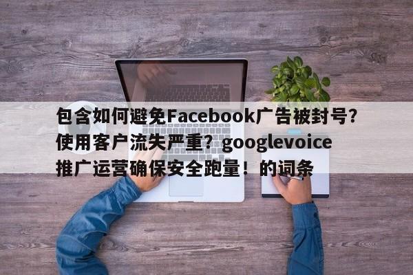 包含如何避免Facebook广告被封号？使用客户流失严重？googlevoice推广运营确保安全跑量！的词条