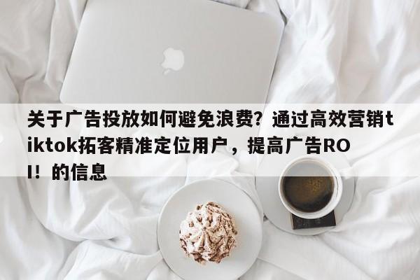 关于广告投放如何避免浪费？通过高效营销tiktok拓客精准定位用户，提高广告ROI！的信息