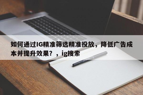 如何通过IG精准筛选精准投放，降低广告成本并提升效果？，ig搜索
