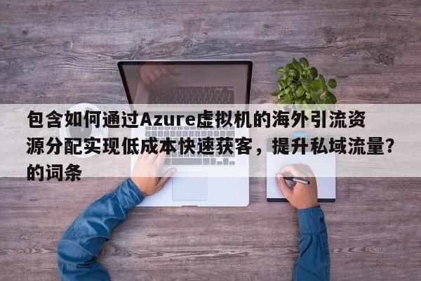 包含如何通过Azure虚拟机的海外引流资源分配实现低成本快速获客，提升私域流量？的词条