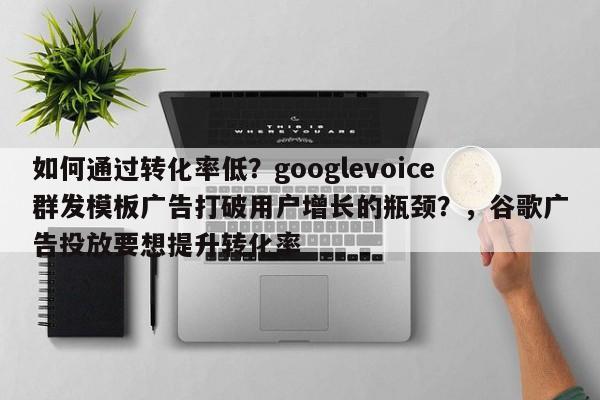 如何通过转化率低？googlevoice群发模板广告打破用户增长的瓶颈？，谷歌广告投放要想提升转化率