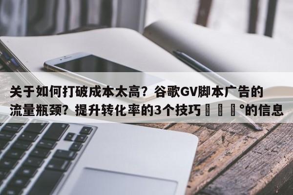 关于如何打破成本太高？谷歌GV脚本广告的流量瓶颈？提升转化率的3个技巧💰的信息