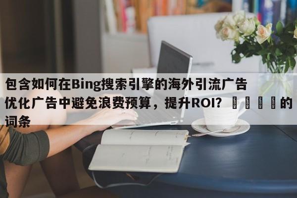 包含如何在Bing搜索引擎的海外引流广告优化广告中避免浪费预算，提升ROI？💡的词条