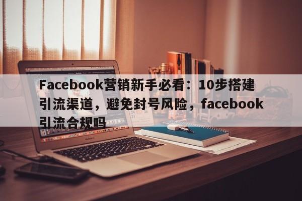 Facebook营销新手必看：10步搭建引流渠道，避免封号风险，facebook引流合规吗