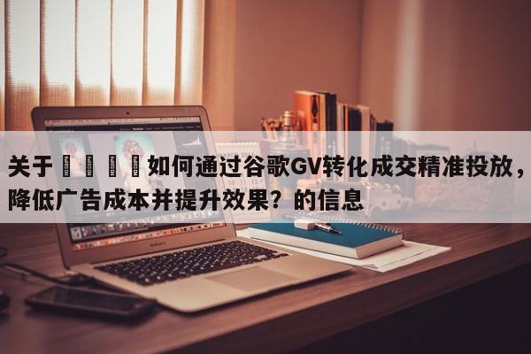 关于🎯如何通过谷歌GV转化成交精准投放，降低广告成本并提升效果？的信息