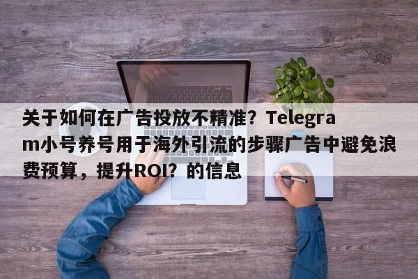关于如何在广告投放不精准？Telegram小号养号用于海外引流的步骤广告中避免浪费预算，提升ROI？的信息