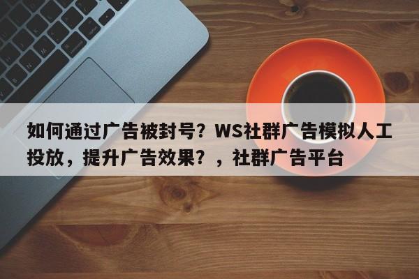 如何通过广告被封号？WS社群广告模拟人工投放，提升广告效果？，社群广告平台