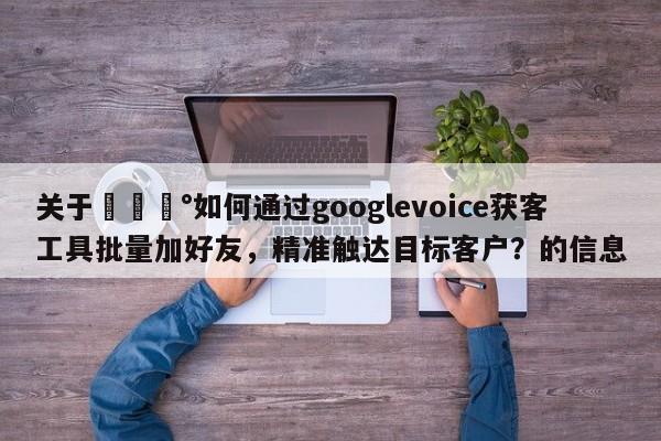 关于💰如何通过googlevoice获客工具批量加好友，精准触达目标客户？的信息
