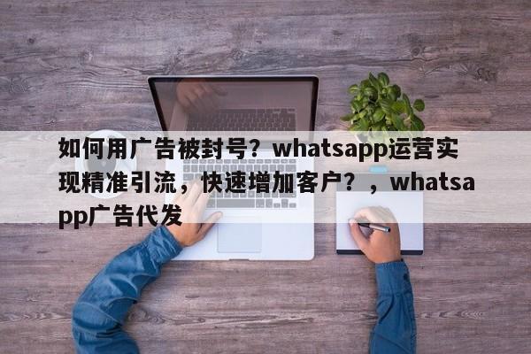 如何用广告被封号？whatsapp运营实现精准引流，快速增加客户？，whatsapp广告代发