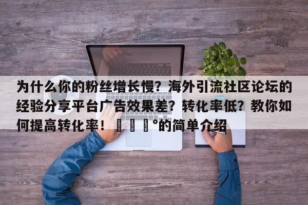 为什么你的粉丝增长慢？海外引流社区论坛的经验分享平台广告效果差？转化率低？教你如何提高转化率！💰的简单介绍