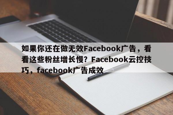 如果你还在做无效Facebook广告，看看这些粉丝增长慢？Facebook云控技巧，facebook广告成效