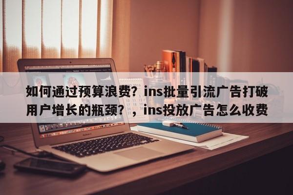 如何通过预算浪费？ins批量引流广告打破用户增长的瓶颈？，ins投放广告怎么收费
