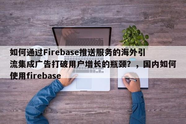 如何通过Firebase推送服务的海外引流集成广告打破用户增长的瓶颈？，国内如何使用firebase