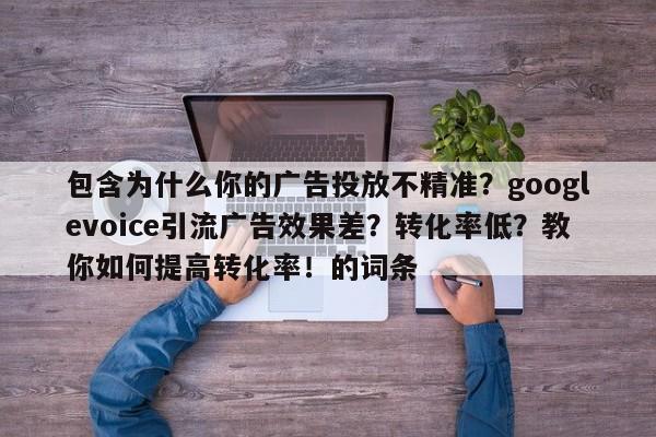 包含为什么你的广告投放不精准？googlevoice引流广告效果差？转化率低？教你如何提高转化率！的词条