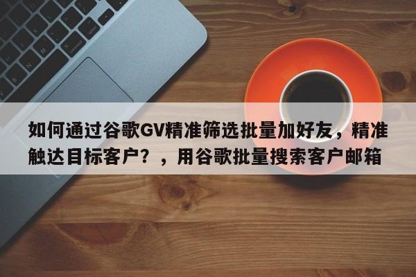 如何通过谷歌GV精准筛选批量加好友，精准触达目标客户？，用谷歌批量搜索客户邮箱