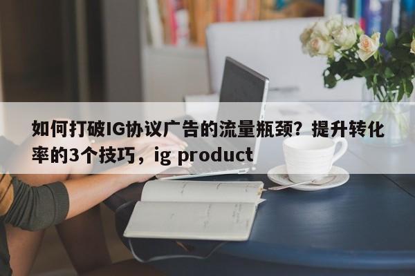 如何打破IG协议广告的流量瓶颈？提升转化率的3个技巧，ig product
