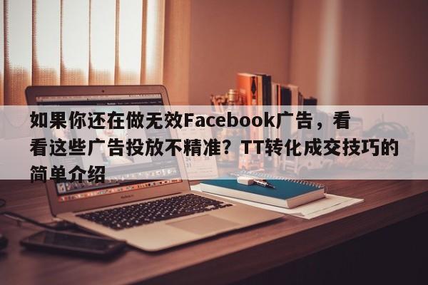 如果你还在做无效Facebook广告，看看这些广告投放不精准？TT转化成交技巧的简单介绍