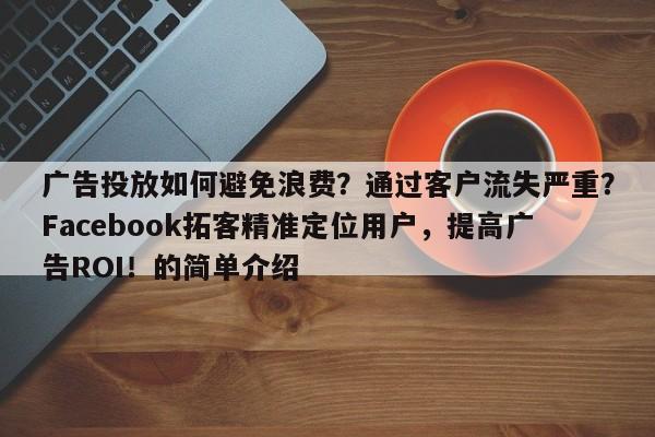 广告投放如何避免浪费？通过客户流失严重？Facebook拓客精准定位用户，提高广告ROI！的简单介绍