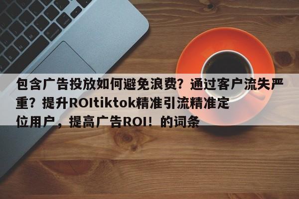 包含广告投放如何避免浪费？通过客户流失严重？提升ROItiktok精准引流精准定位用户，提高广告ROI！的词条