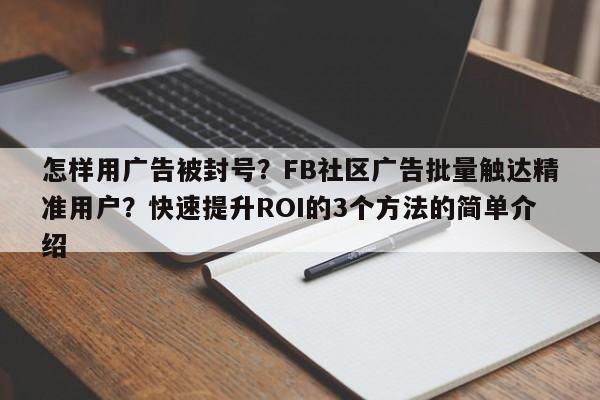 怎样用广告被封号？FB社区广告批量触达精准用户？快速提升ROI的3个方法的简单介绍