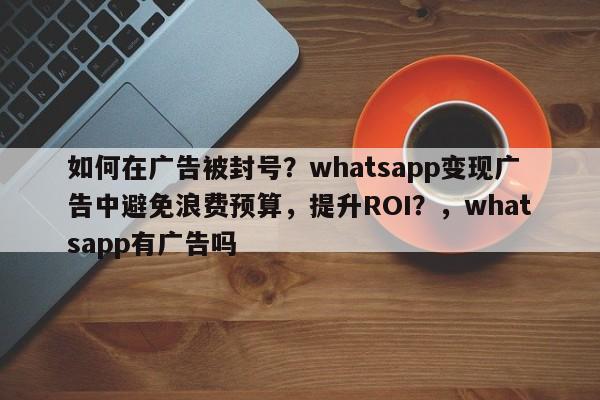 如何在广告被封号？whatsapp变现广告中避免浪费预算，提升ROI？，whatsapp有广告吗