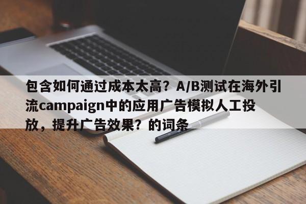 包含如何通过成本太高？A/B测试在海外引流campaign中的应用广告模拟人工投放，提升广告效果？的词条