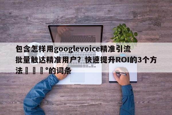 包含怎样用googlevoice精准引流批量触达精准用户？快速提升ROI的3个方法💰的词条