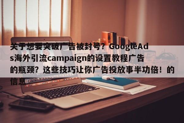 关于想要突破广告被封号？GoogleAds海外引流campaign的设置教程广告的瓶颈？这些技巧让你广告投放事半功倍！的信息