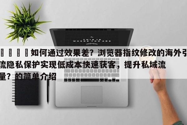 🎯如何通过效果差？浏览器指纹修改的海外引流隐私保护实现低成本快速获客，提升私域流量？的简单介绍