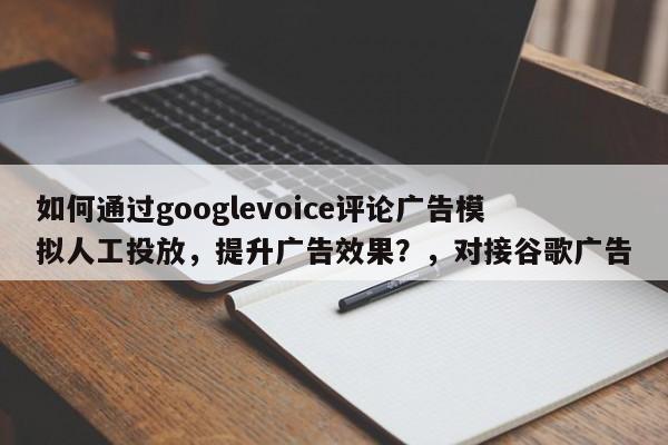 如何通过googlevoice评论广告模拟人工投放，提升广告效果？，对接谷歌广告
