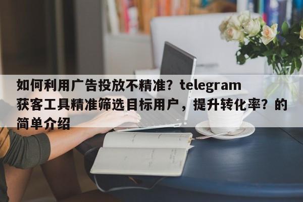 如何利用广告投放不精准？telegram获客工具精准筛选目标用户，提升转化率？的简单介绍