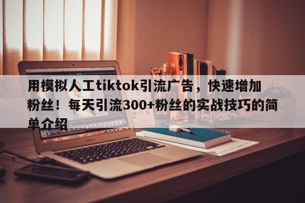 用模拟人工tiktok引流广告，快速增加粉丝！每天引流300+粉丝的实战技巧的简单介绍