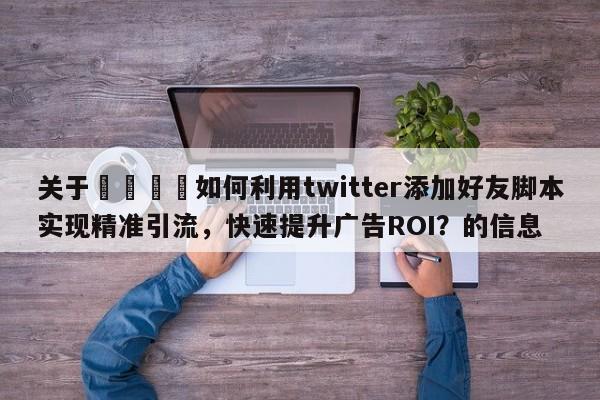 关于💡如何利用twitter添加好友脚本实现精准引流，快速提升广告ROI？的信息