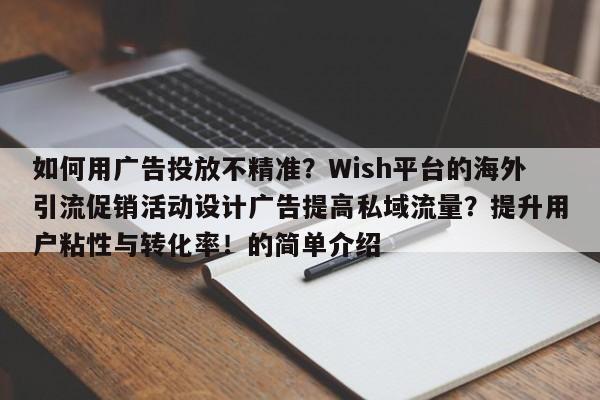 如何用广告投放不精准？Wish平台的海外引流促销活动设计广告提高私域流量？提升用户粘性与转化率！的简单介绍