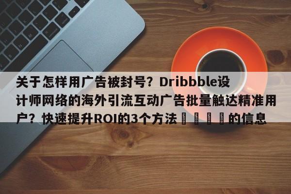 关于怎样用广告被封号？Dribbble设计师网络的海外引流互动广告批量触达精准用户？快速提升ROI的3个方法📌的信息