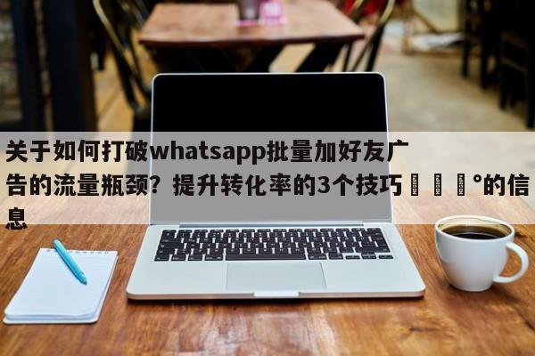 关于如何打破whatsapp批量加好友广告的流量瓶颈？提升转化率的3个技巧💰的信息