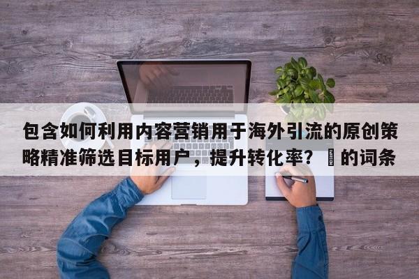 包含如何利用内容营销用于海外引流的原创策略精准筛选目标用户，提升转化率？⚡的词条