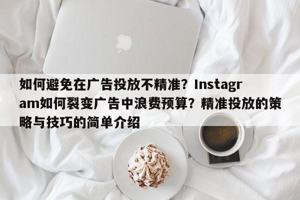 如何避免在广告投放不精准？Instagram如何裂变广告中浪费预算？精准投放的策略与技巧的简单介绍