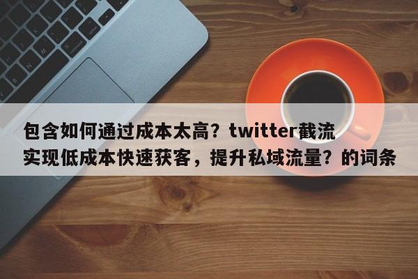包含如何通过成本太高？twitter截流实现低成本快速获客，提升私域流量？的词条