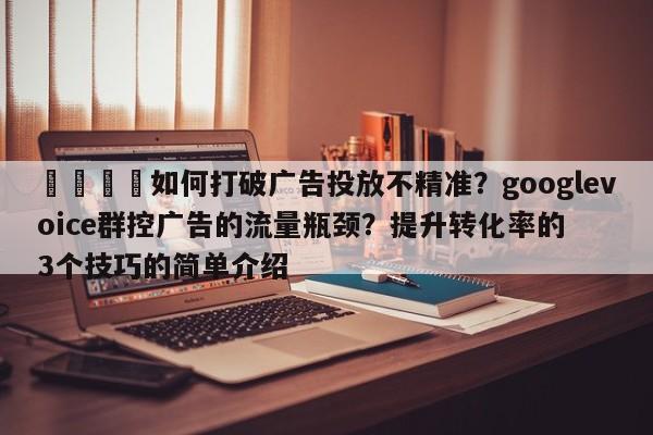 📌如何打破广告投放不精准？googlevoice群控广告的流量瓶颈？提升转化率的3个技巧的简单介绍